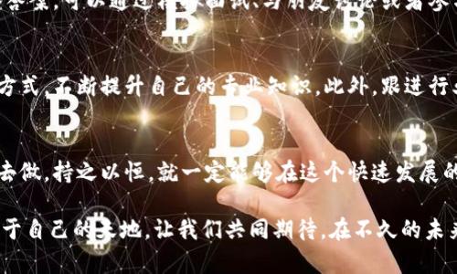 batimi如何在加密货币领域找到你的理想职位？打破迷雾，迎接机遇！/batimi  
加密货币, 职业发展, 区块链技术/guanjianci  

引言：加密货币的崛起与职业机会的多样化  
在过去的十年里，加密货币已经从一个默默无闻的概念发展成为一个引人注目的全球现象。无论是比特币、以太坊，还是无数的新兴代币，加密货币的出现不仅改变了我们对货币的认知，也为各个行业带来了新的职业机会。在这个快速发展的领域，越来越多的人希望抓住机会，投身到这一创新之中。但是，面对如此复杂的行业，如何找到适合自己的职位呢？  

市场现状：加密货币行业的职业需求  
随着区块链技术的不断演进和加密货币的普及，市场对专业人才的需求也日益增长。加密货币公司不仅需要程序员和区块链开发者，还需要金融分析师、市场营销人才、合规性专家、社区经理乃至客户支持人员。每个岗位都有其独特的挑战和机遇，为求职者提供了广泛的选择。因此，理清自己的兴趣和技能，了解市场需求，将有助于你找到合适的工作。  

技能与背景的对接：找工作前的自我评估  
首先，明确自己在加密货币行业中的角色定位至关重要。你是技术型人才，还是更倾向于市场推广？你是否具备一定的金融知识，或者对数据分析有所了解？这些都是你在求职前需要深思的问题。如果你拥有计算机科学或金融相关的学位，无疑在初步筛选中会更具竞争优势。然而，没有相关背景也不必担心，许多公司愿意培养愿意学习的新手，尤其是在如此新兴的行业中。  

寻找合适的职业平台：传统与新兴渠道并行  
如今，求职的平台和方式比以往任何时候都要丰富。除了传统的招聘网站如LinkedIn、猎聘网，很多专注于加密货币和区块链的行业网站也应运而生。这些平台不仅提供职位信息，还常常分享行业动态、公司文化以及职业发展建议。加入相关的在线社区、论坛或社交媒体群组，也能获取最新的招聘信息和行业洞察。  

简历与求职信：展示你的独特价值  
在申请过程中，简历和求职信的撰写至关重要。确保简历明确展示自己的技能、经验和成就，并与所申请职位的要求紧密对应。在求职信中，可以通过讲述自己的职业故事，展示你对加密货币的热情和理解，打动招聘官。在这个领域，热爱和理解常常比单纯的资历更加引人注目。  

网络与连接：建立你的职业圈子  
在加密货币行业，关系网络可能是打开机会之门的关键。参加线下或线上的行业会议、讲座及meetup，不仅可以让你接触到行业领袖，也能结识同行和志同道合的人。加入专业组织或论坛，不仅增加你的行业知识，还有助于扩展你的职业网络。在这些交流中，往往会有招聘信息的传递，或者是得到内推的机会。  

面对面试：准备和应对技巧  
面试不仅是展示自己能力的舞台，也是一个思考和交流的过程。在准备阶段，研究公司背景、目标和文化非常重要。同时，针对常见的加密货币行业面试问题，提前准备答案。可以通过模拟面试、与朋友讨论或者参与行业专门的面试培训来提升自信心。在实际面试中，保持开放的态度，勇于表达自己的想法和建议，也会给招聘官留下深刻的印象。  

持续学习：应对行业变化的关键  
加密货币与区块链行业变化迅速，新的技术和趋势层出不穷。因此，保持学习的态度是保持竞争力的重要一环。可以通过在线课程、书籍、行业报道或加入学习小组等方式，不断提升自己的专业知识。此外，跟进行业最新动态与技术发展，也是拓宽职场视野、增强职业能力的重要途径。  

总结：你的加密货币职业旅程从此开始  
在这条充满挑战和机遇的职业道路上，初步的规划和持续的努力，将为你在加密货币领域的职业生涯奠定基础。无论是技术研发、市场推广，还是客户服务，只要用心去做，持之以恒，就一定能够在这个快速发展的市场中找到一席之地。希望每一位有志于加密货币行业的你，都能在这场事业的探险中寻觅到属于自己的宝藏。  

无论你是在寻求一个全新的角色，还是希望在现有岗位上寻找更大的发展空间，遵循这些建议，结合你本身的优势与热情，相信你能在加密货币行业中开创出一片属于自己的天地。让我们共同期待，在不久的未来，看到更多的人在这个充满可能的行业中蓬勃发展！